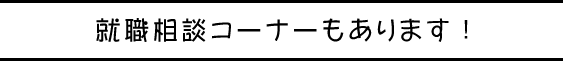 就職相談コーナーもあります！