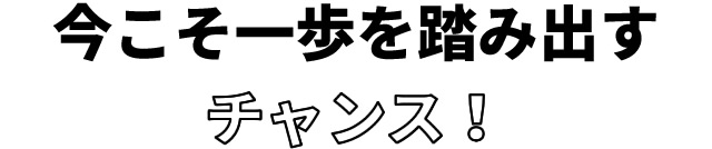 今こそ一歩を踏み出すチャンス！